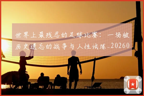 世界上最残忍的足球比赛:一场被历史遗忘的战争与人性试炼_20260609201239