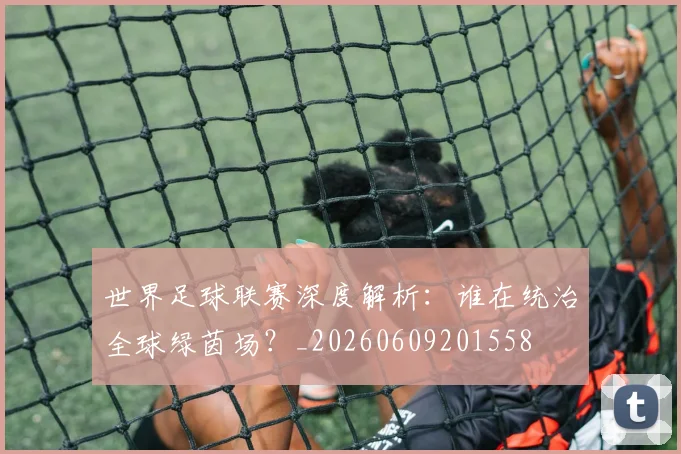 世界足球联赛深度解析:谁在统治全球绿茵场?_20260609201558