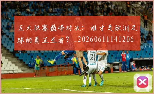五大联赛巅峰对决:谁才是欧洲足球的真正王者?_20260611141206