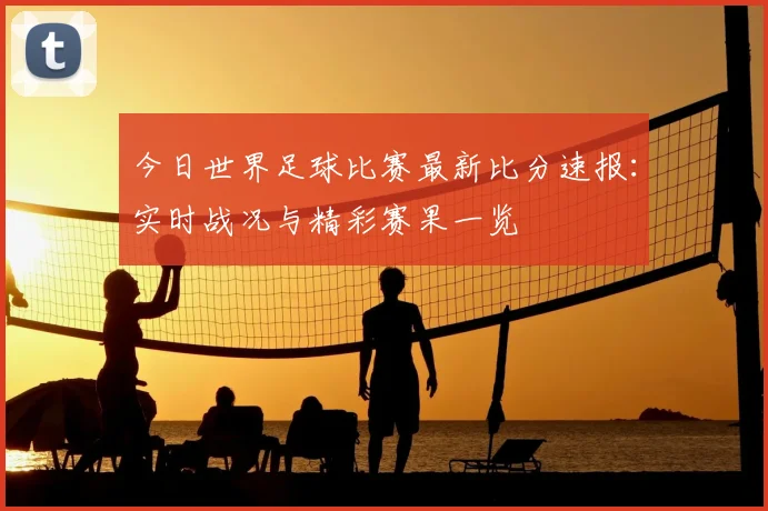 今日世界足球比赛最新比分速报:实时战况与精彩赛果一览