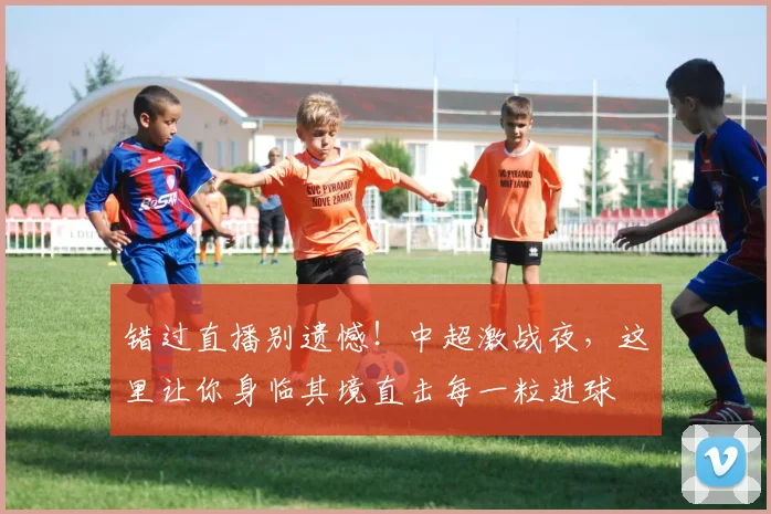 错过直播别遗憾!中超激战夜,这里让你身临其境直击每一粒进球