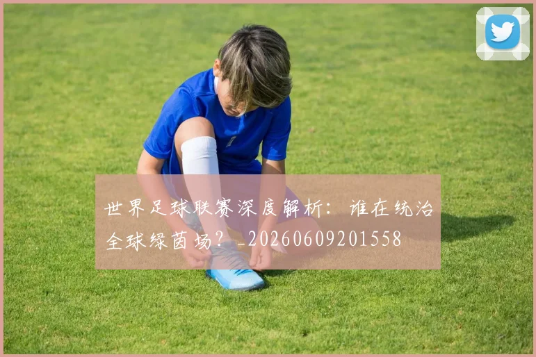 世界足球联赛深度解析：谁在统治全球绿茵场？_20260609201558
