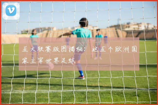 五大联赛版图揭秘:这五个欧洲国家主宰世界足球